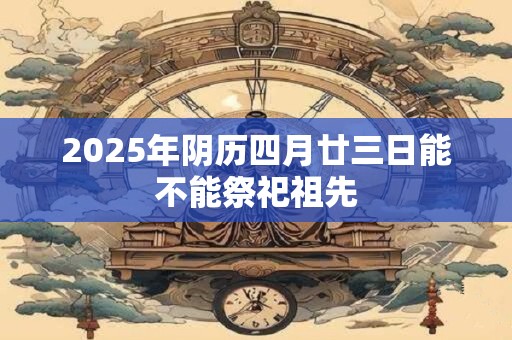 2025年阴历四月廿三日能不能祭祀祖先