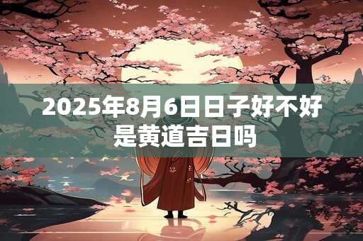2025年8月6日日子好不好 是黄道吉日吗 2025年8月6日日子好不好 是黄道吉日吗
