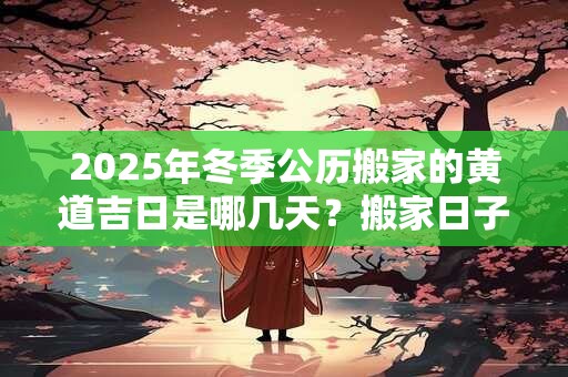 2025年冬季公历搬家的黄道吉日是哪几天？搬家日子怎么选