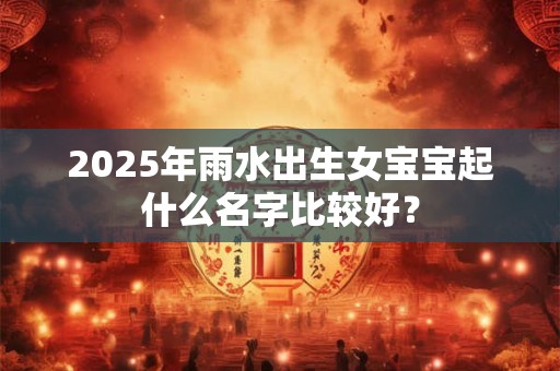 2025年雨水出生女宝宝起什么名字比较好？