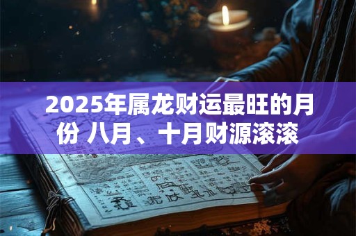 2025年属龙财运最旺的月份 八月、十月财源滚滚 2025年属龙财运最旺的月份 八月、十月财源滚滚