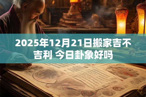 2025年12月21日搬家吉不吉利 今日卦象好吗
