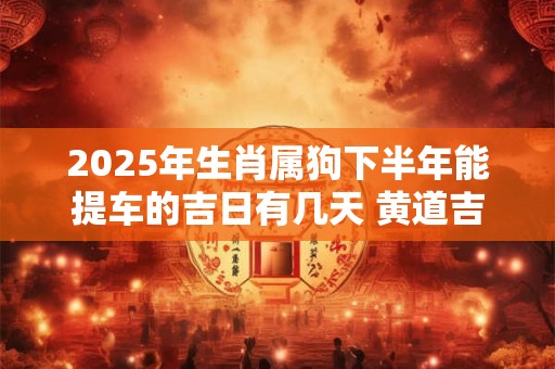 2025年生肖属狗下半年能提车的吉日有几天 黄道吉日分析