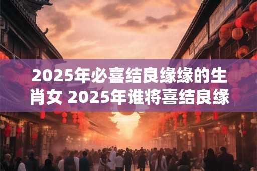 2025年必喜结良缘缘的生肖女 2025年谁将喜结良缘