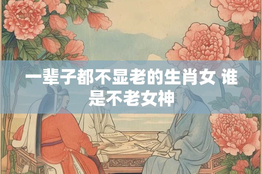 一辈子都不显老的生肖女 谁是不老女神