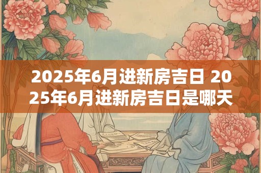 2025年6月进新房吉日 2025年6月进新房吉日是哪天