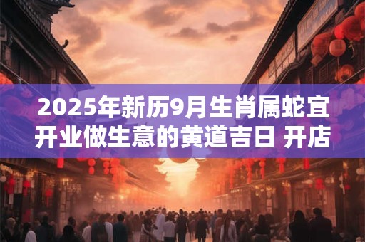 2025年新历9月生肖属蛇宜开业做生意的黄道吉日 开店好日子