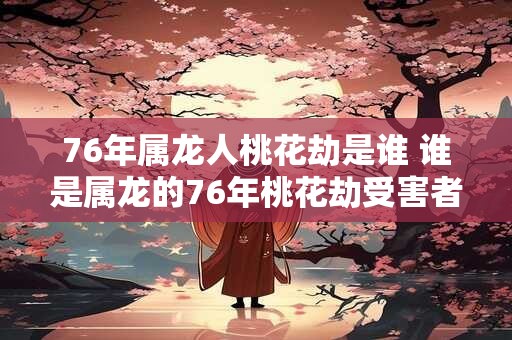 76年属龙人桃花劫是谁 谁是属龙的76年桃花劫受害者