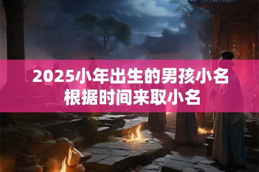 2025小年出生的男孩小名 根据时间来取小名 2025小年出生的男孩小名 根据时间来取小名