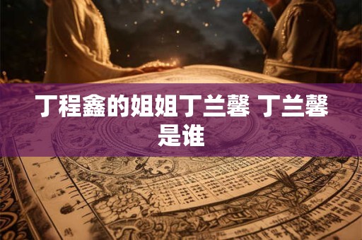 丁程鑫的姐姐丁兰馨 丁兰馨是谁 丁程鑫的姐姐丁兰馨 丁兰馨是谁