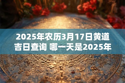2025年农历3月17日黄道吉日查询 哪一天是2025年3月17日黄道吉日