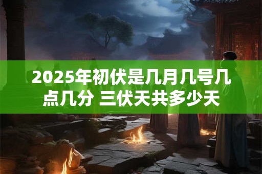 2025年初伏是几月几号几点几分 三伏天共多少天