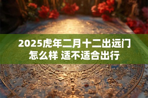 2025虎年二月十二出远门怎么样 适不适合出行
