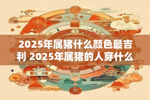 2025年属猪什么颜色最吉利 2025年属猪的人穿什么颜色最为吉利