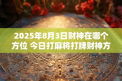 2025年8月3日财神在哪个方位 今日打麻将打牌财神方位 2025年8月3日财神在哪个方位 今日打麻将打牌财神方位