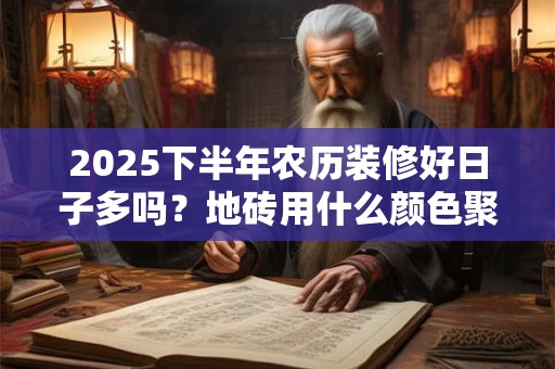 2025下半年农历装修好日子多吗?地砖用什么颜色聚财 2025下半年农历装修好日子多吗?地砖用什么颜色聚财