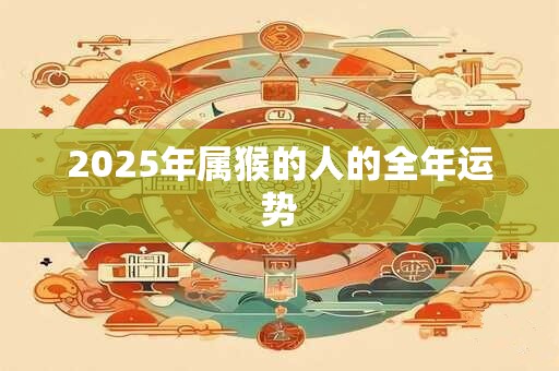 2025年属猴的人的全年运势 2025年属猴的人的全年运势