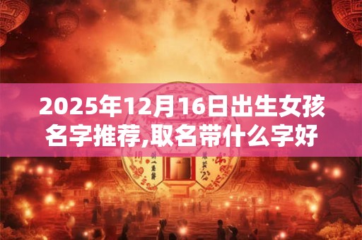 2025年12月16日出生女孩名字推荐,取名带什么字好