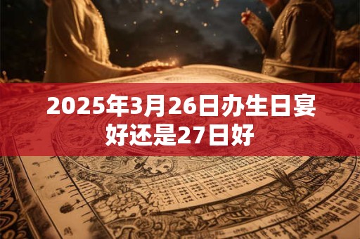 2025年3月26日办生日宴好还是27日好