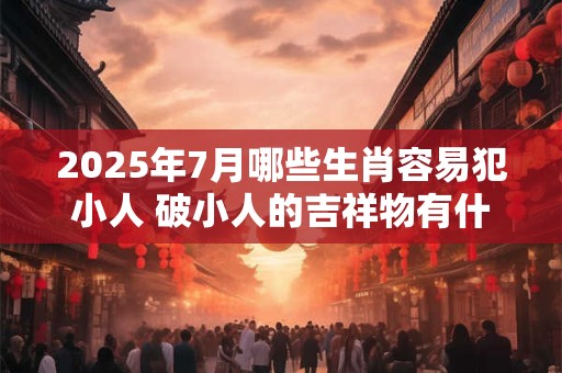 2025年7月哪些生肖容易犯小人 破小人的吉祥物有什么