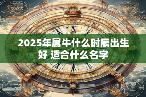 2025年属牛什么时辰出生好 适合什么名字 2025年属牛什么时辰出生好 适合什么名字