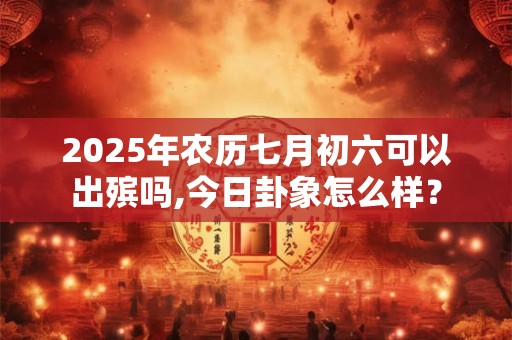 2025年农历七月初六可以出殡吗,今日卦象怎么样？