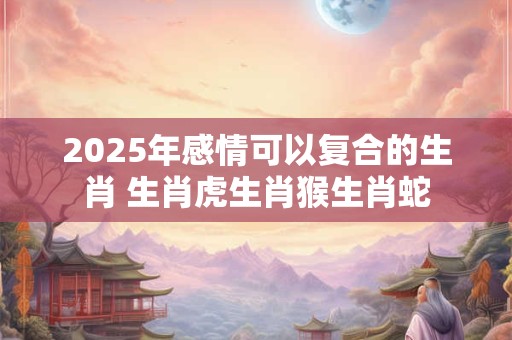 2025年感情可以复合的生肖 生肖虎生肖猴生肖蛇