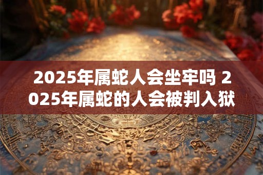 2026年属蛇人会坐牢吗 2026年属蛇的人会被判入狱吗 2026年属蛇人会坐牢吗 2026年属蛇的人会被判入狱吗