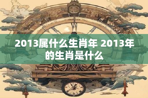 2013属什么生肖年 2013年的生肖是什么