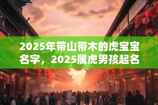 2025年带山带木的虎宝宝名字，2025属虎男孩起名最佳字