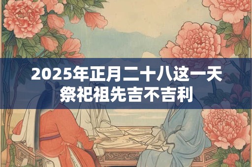 2025年正月二十八这一天祭祀祖先吉不吉利