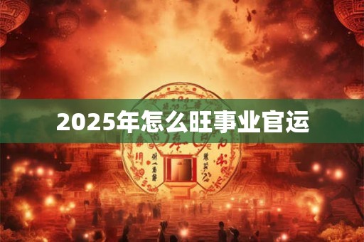 2025年怎么旺事业官运 2025年怎么旺事业官运