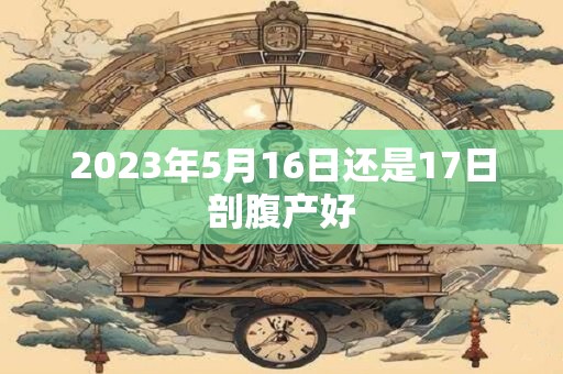 2023年5月16日还是17日剖腹产好