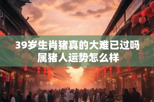 39岁生肖猪真的大难已过吗 属猪人运势怎么样