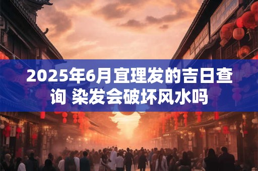2025年6月宜理发的吉日查询 染发会破坏风水吗