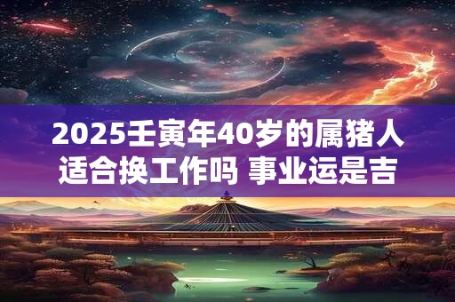 2025壬寅年40岁的属猪人适合换工作吗 事业运是吉是凶 2025壬寅年40岁的属猪人适合换工作吗 事业运是吉是凶