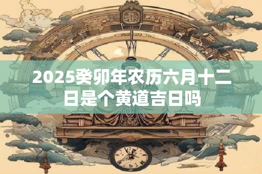 2025癸卯年农历六月十二日是个黄道吉日吗