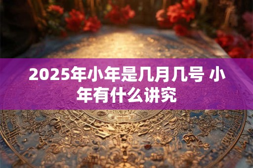 2025年小年是几月几号 小年有什么讲究