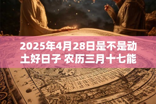 2025年4月28日是不是动土好日子 农历三月十七能动土吗