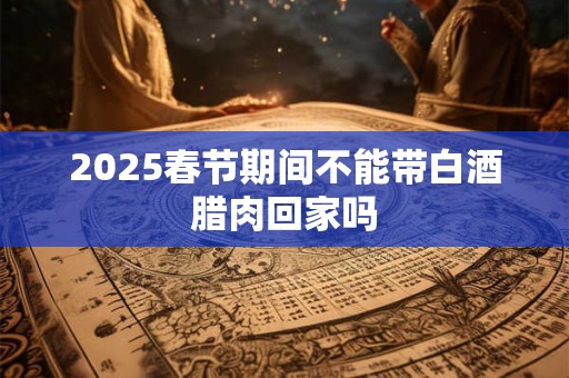 2025春节期间不能带白酒腊肉回家吗
