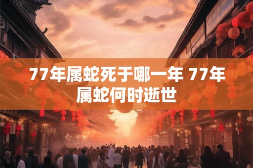 77年属蛇死于哪一年 77年属蛇何时逝世 77年属蛇死于哪一年 77年属蛇何时逝世