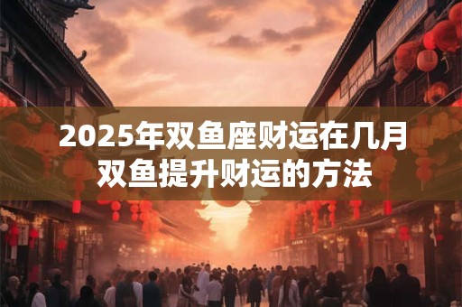 2025年双鱼座财运在几月 双鱼提升财运的方法