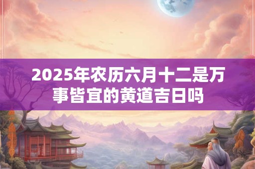 2025年农历六月十二是万事皆宜的黄道吉日吗