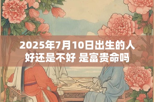 2025年7月10日出生的人好还是不好 是富贵命吗