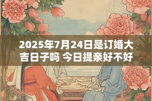 2025年7月24日是订婚大吉日子吗 今日提亲好不好