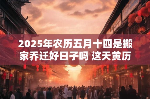 2025年农历五月十四是搬家乔迁好日子吗 这天黄历宜忌