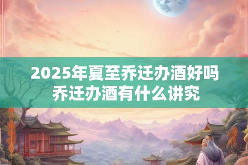 2025年夏至乔迁办酒好吗 乔迁办酒有什么讲究