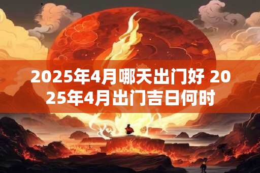 2025年4月哪天出门好 2025年4月出门吉日何时