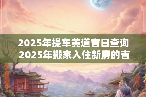 2025年提车黄道吉日查询 2025年搬家入住新房的吉日吉时
