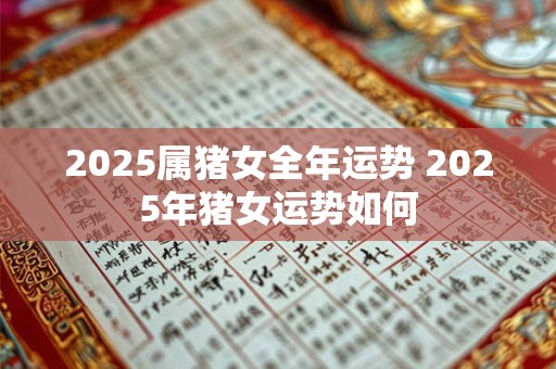 2025属猪女全年运势 2025年猪女运势如何 2025属猪女全年运势 2025年猪女运势如何